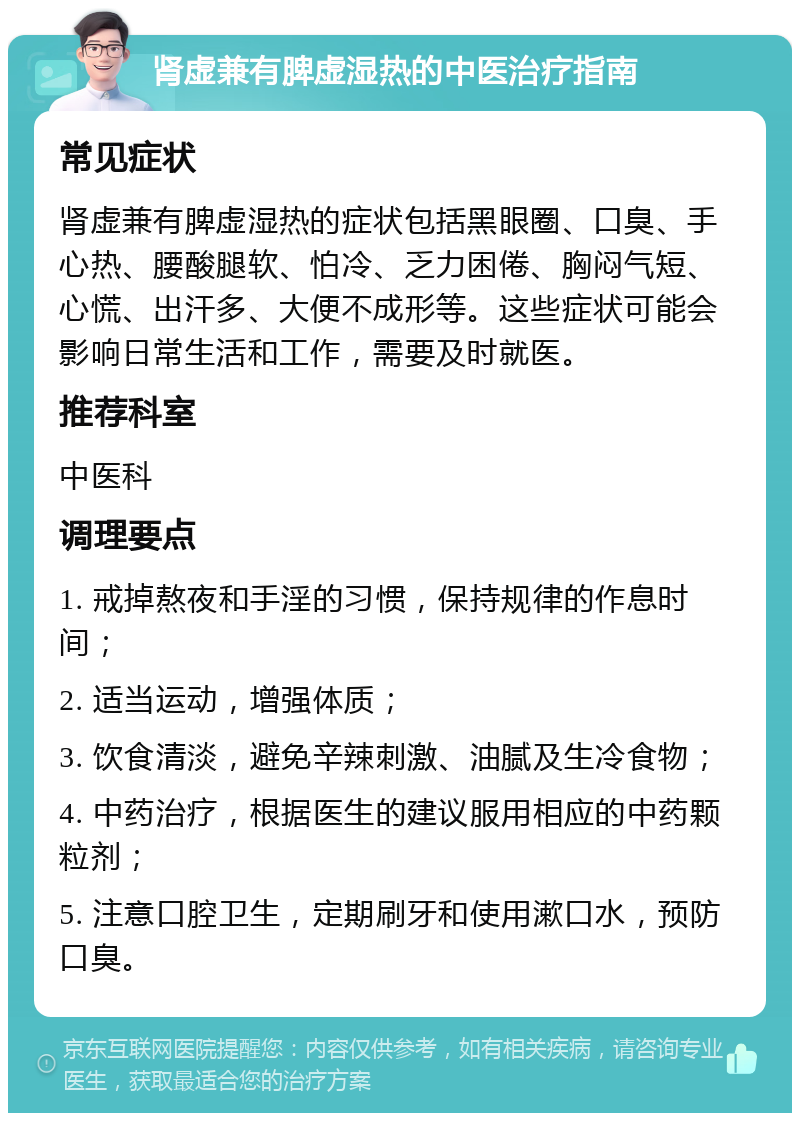 肾虚兼有脾虚湿热的中医治疗指南 常见症状 肾虚兼有脾虚湿热的症状包括黑眼圈、口臭、手心热、腰酸腿软、怕冷、乏力困倦、胸闷气短、心慌、出汗多、大便不成形等。这些症状可能会影响日常生活和工作，需要及时就医。 推荐科室 中医科 调理要点 1. 戒掉熬夜和手淫的习惯，保持规律的作息时间； 2. 适当运动，增强体质； 3. 饮食清淡，避免辛辣刺激、油腻及生冷食物； 4. 中药治疗，根据医生的建议服用相应的中药颗粒剂； 5. 注意口腔卫生，定期刷牙和使用漱口水，预防口臭。