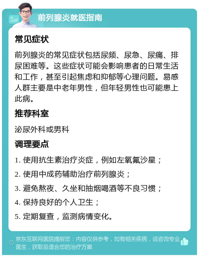 前列腺炎就医指南 常见症状 前列腺炎的常见症状包括尿频、尿急、尿痛、排尿困难等。这些症状可能会影响患者的日常生活和工作，甚至引起焦虑和抑郁等心理问题。易感人群主要是中老年男性，但年轻男性也可能患上此病。 推荐科室 泌尿外科或男科 调理要点 1. 使用抗生素治疗炎症，例如左氧氟沙星； 2. 使用中成药辅助治疗前列腺炎； 3. 避免熬夜、久坐和抽烟喝酒等不良习惯； 4. 保持良好的个人卫生； 5. 定期复查，监测病情变化。