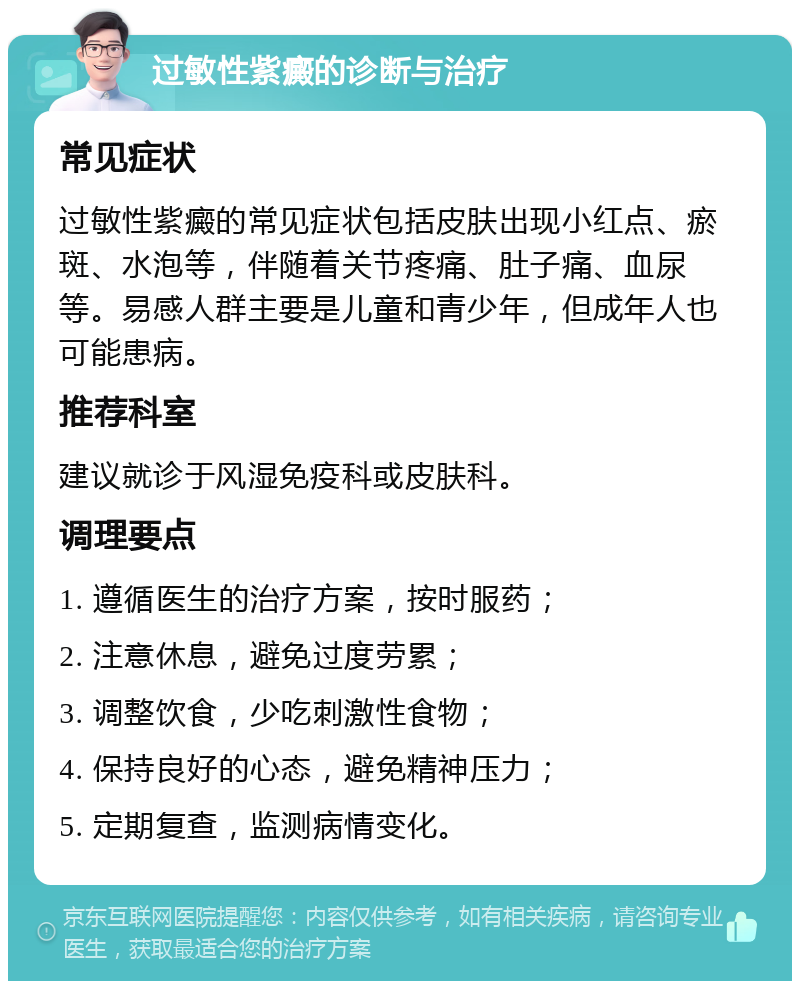 过敏性紫癜的诊断与治疗 常见症状 过敏性紫癜的常见症状包括皮肤出现小红点、瘀斑、水泡等，伴随着关节疼痛、肚子痛、血尿等。易感人群主要是儿童和青少年，但成年人也可能患病。 推荐科室 建议就诊于风湿免疫科或皮肤科。 调理要点 1. 遵循医生的治疗方案，按时服药； 2. 注意休息，避免过度劳累； 3. 调整饮食，少吃刺激性食物； 4. 保持良好的心态，避免精神压力； 5. 定期复查，监测病情变化。