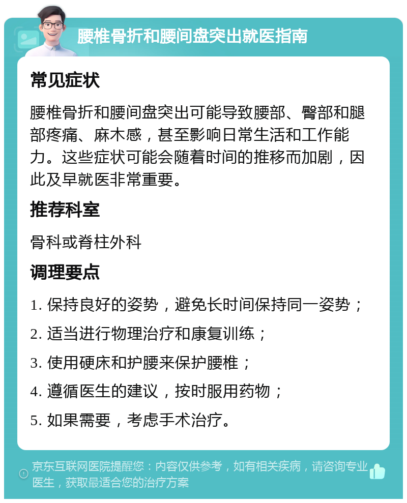 腰椎骨折和腰间盘突出就医指南 常见症状 腰椎骨折和腰间盘突出可能导致腰部、臀部和腿部疼痛、麻木感，甚至影响日常生活和工作能力。这些症状可能会随着时间的推移而加剧，因此及早就医非常重要。 推荐科室 骨科或脊柱外科 调理要点 1. 保持良好的姿势，避免长时间保持同一姿势； 2. 适当进行物理治疗和康复训练； 3. 使用硬床和护腰来保护腰椎； 4. 遵循医生的建议，按时服用药物； 5. 如果需要，考虑手术治疗。