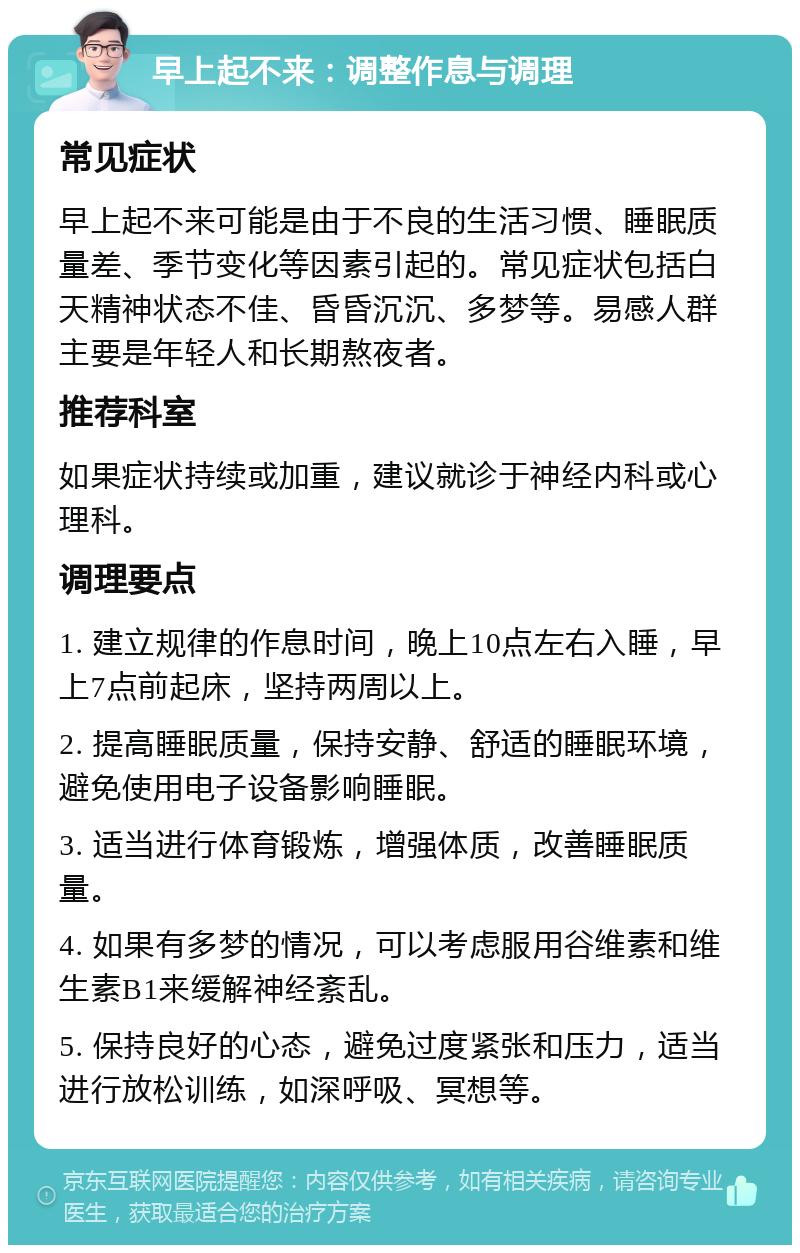 早上起不来：调整作息与调理 常见症状 早上起不来可能是由于不良的生活习惯、睡眠质量差、季节变化等因素引起的。常见症状包括白天精神状态不佳、昏昏沉沉、多梦等。易感人群主要是年轻人和长期熬夜者。 推荐科室 如果症状持续或加重，建议就诊于神经内科或心理科。 调理要点 1. 建立规律的作息时间，晚上10点左右入睡，早上7点前起床，坚持两周以上。 2. 提高睡眠质量，保持安静、舒适的睡眠环境，避免使用电子设备影响睡眠。 3. 适当进行体育锻炼，增强体质，改善睡眠质量。 4. 如果有多梦的情况，可以考虑服用谷维素和维生素B1来缓解神经紊乱。 5. 保持良好的心态，避免过度紧张和压力，适当进行放松训练，如深呼吸、冥想等。