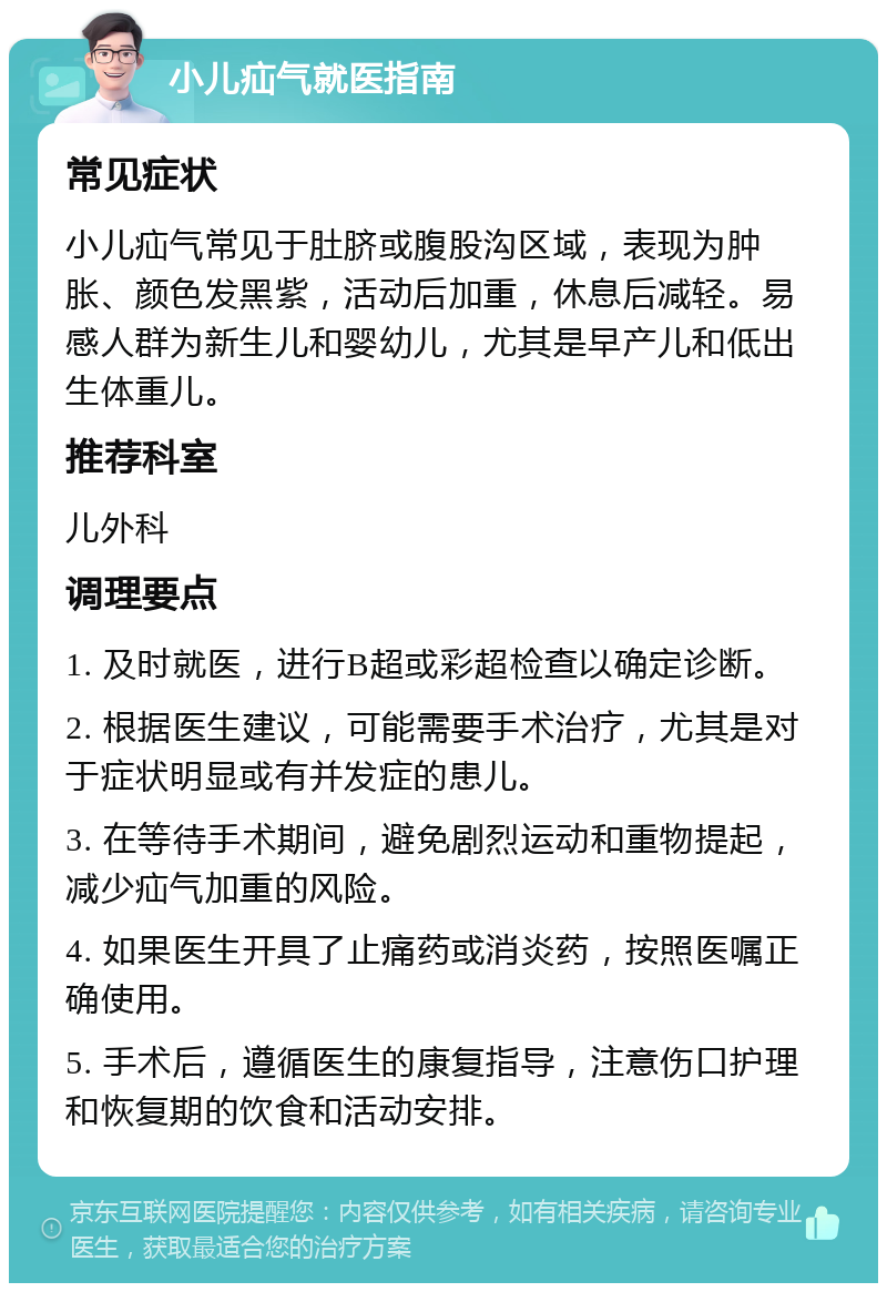 小儿疝气就医指南 常见症状 小儿疝气常见于肚脐或腹股沟区域，表现为肿胀、颜色发黑紫，活动后加重，休息后减轻。易感人群为新生儿和婴幼儿，尤其是早产儿和低出生体重儿。 推荐科室 儿外科 调理要点 1. 及时就医，进行B超或彩超检查以确定诊断。 2. 根据医生建议，可能需要手术治疗，尤其是对于症状明显或有并发症的患儿。 3. 在等待手术期间，避免剧烈运动和重物提起，减少疝气加重的风险。 4. 如果医生开具了止痛药或消炎药，按照医嘱正确使用。 5. 手术后，遵循医生的康复指导，注意伤口护理和恢复期的饮食和活动安排。