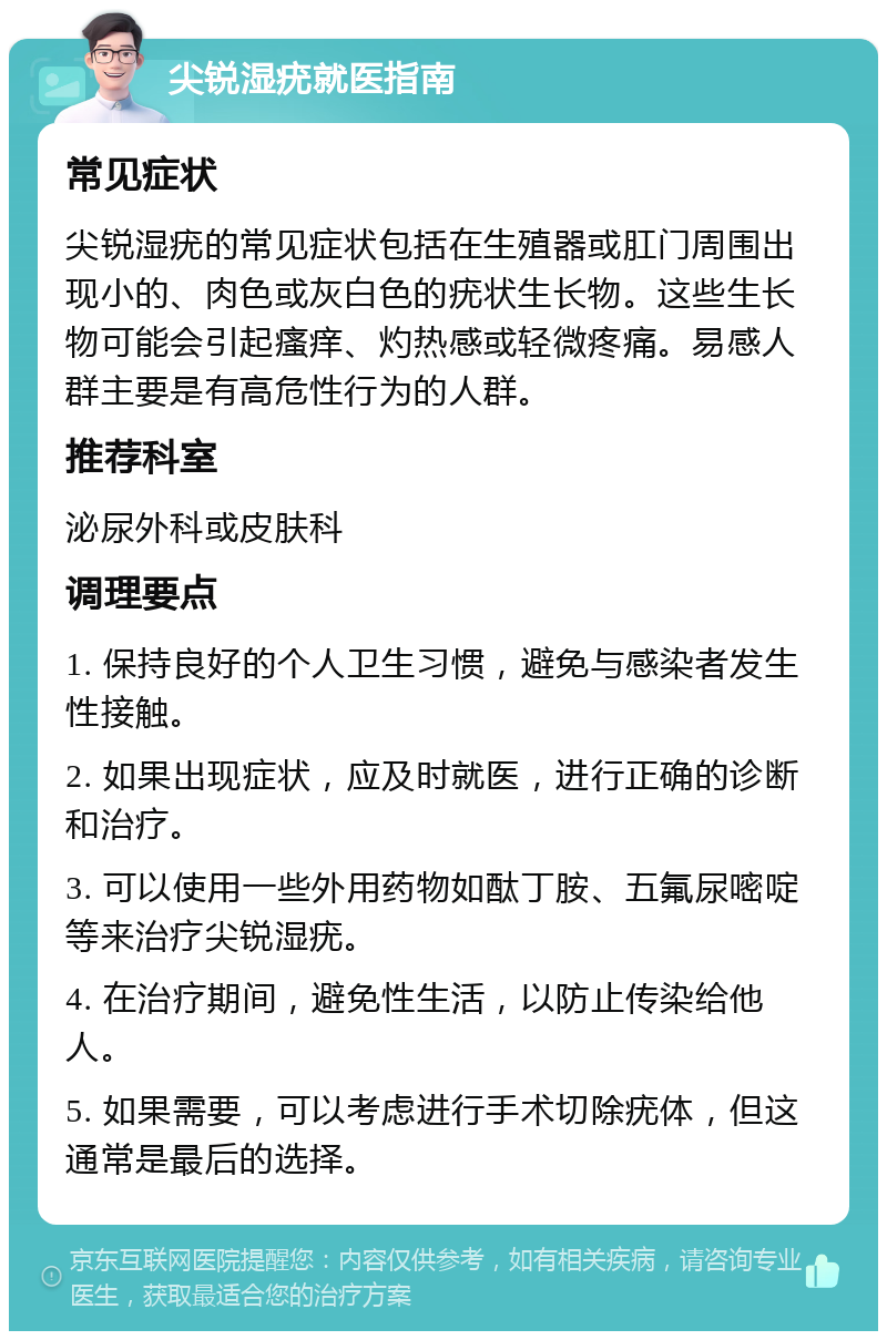 尖锐湿疣就医指南 常见症状 尖锐湿疣的常见症状包括在生殖器或肛门周围出现小的、肉色或灰白色的疣状生长物。这些生长物可能会引起瘙痒、灼热感或轻微疼痛。易感人群主要是有高危性行为的人群。 推荐科室 泌尿外科或皮肤科 调理要点 1. 保持良好的个人卫生习惯，避免与感染者发生性接触。 2. 如果出现症状，应及时就医，进行正确的诊断和治疗。 3. 可以使用一些外用药物如酞丁胺、五氟尿嘧啶等来治疗尖锐湿疣。 4. 在治疗期间，避免性生活，以防止传染给他人。 5. 如果需要，可以考虑进行手术切除疣体，但这通常是最后的选择。