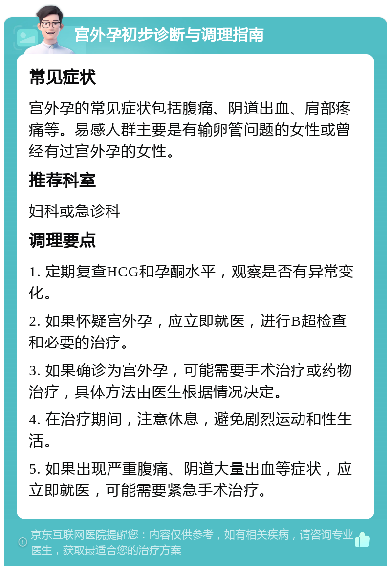 宫外孕初步诊断与调理指南 常见症状 宫外孕的常见症状包括腹痛、阴道出血、肩部疼痛等。易感人群主要是有输卵管问题的女性或曾经有过宫外孕的女性。 推荐科室 妇科或急诊科 调理要点 1. 定期复查HCG和孕酮水平，观察是否有异常变化。 2. 如果怀疑宫外孕，应立即就医，进行B超检查和必要的治疗。 3. 如果确诊为宫外孕，可能需要手术治疗或药物治疗，具体方法由医生根据情况决定。 4. 在治疗期间，注意休息，避免剧烈运动和性生活。 5. 如果出现严重腹痛、阴道大量出血等症状，应立即就医，可能需要紧急手术治疗。