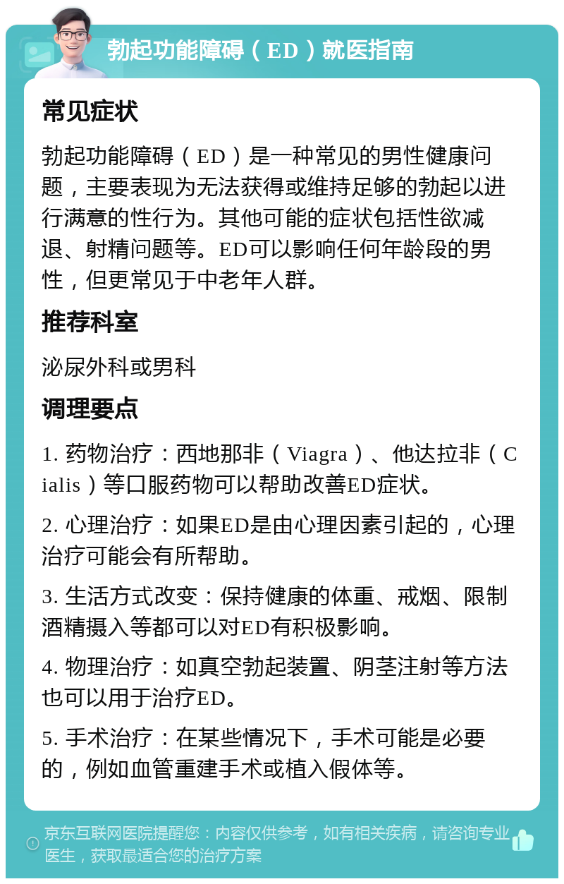 勃起功能障碍（ED）就医指南 常见症状 勃起功能障碍（ED）是一种常见的男性健康问题，主要表现为无法获得或维持足够的勃起以进行满意的性行为。其他可能的症状包括性欲减退、射精问题等。ED可以影响任何年龄段的男性，但更常见于中老年人群。 推荐科室 泌尿外科或男科 调理要点 1. 药物治疗：西地那非（Viagra）、他达拉非（Cialis）等口服药物可以帮助改善ED症状。 2. 心理治疗：如果ED是由心理因素引起的，心理治疗可能会有所帮助。 3. 生活方式改变：保持健康的体重、戒烟、限制酒精摄入等都可以对ED有积极影响。 4. 物理治疗：如真空勃起装置、阴茎注射等方法也可以用于治疗ED。 5. 手术治疗：在某些情况下，手术可能是必要的，例如血管重建手术或植入假体等。