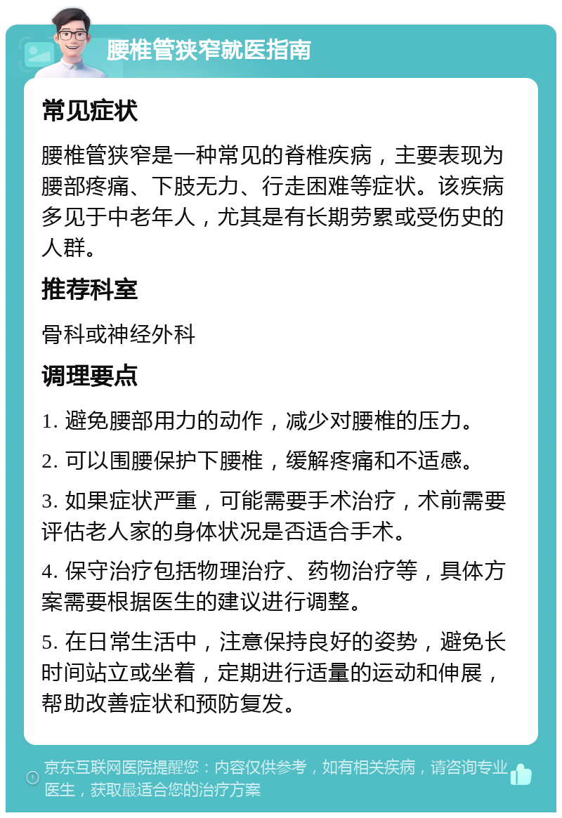 腰椎管狭窄就医指南 常见症状 腰椎管狭窄是一种常见的脊椎疾病，主要表现为腰部疼痛、下肢无力、行走困难等症状。该疾病多见于中老年人，尤其是有长期劳累或受伤史的人群。 推荐科室 骨科或神经外科 调理要点 1. 避免腰部用力的动作，减少对腰椎的压力。 2. 可以围腰保护下腰椎，缓解疼痛和不适感。 3. 如果症状严重，可能需要手术治疗，术前需要评估老人家的身体状况是否适合手术。 4. 保守治疗包括物理治疗、药物治疗等，具体方案需要根据医生的建议进行调整。 5. 在日常生活中，注意保持良好的姿势，避免长时间站立或坐着，定期进行适量的运动和伸展，帮助改善症状和预防复发。