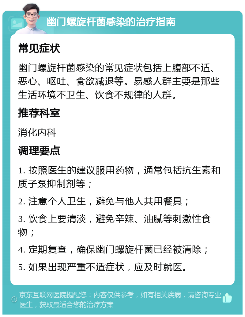 幽门螺旋杆菌感染的治疗指南 常见症状 幽门螺旋杆菌感染的常见症状包括上腹部不适、恶心、呕吐、食欲减退等。易感人群主要是那些生活环境不卫生、饮食不规律的人群。 推荐科室 消化内科 调理要点 1. 按照医生的建议服用药物，通常包括抗生素和质子泵抑制剂等； 2. 注意个人卫生，避免与他人共用餐具； 3. 饮食上要清淡，避免辛辣、油腻等刺激性食物； 4. 定期复查，确保幽门螺旋杆菌已经被清除； 5. 如果出现严重不适症状，应及时就医。