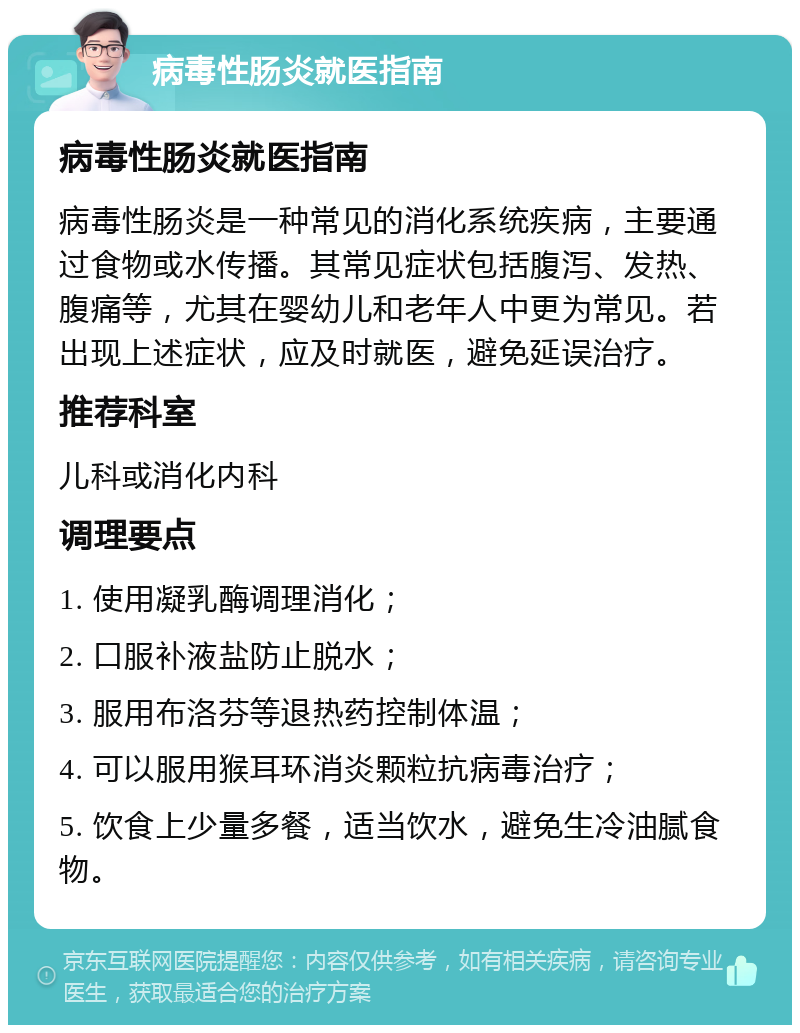 病毒性肠炎就医指南 病毒性肠炎就医指南 病毒性肠炎是一种常见的消化系统疾病，主要通过食物或水传播。其常见症状包括腹泻、发热、腹痛等，尤其在婴幼儿和老年人中更为常见。若出现上述症状，应及时就医，避免延误治疗。 推荐科室 儿科或消化内科 调理要点 1. 使用凝乳酶调理消化； 2. 口服补液盐防止脱水； 3. 服用布洛芬等退热药控制体温； 4. 可以服用猴耳环消炎颗粒抗病毒治疗； 5. 饮食上少量多餐，适当饮水，避免生冷油腻食物。