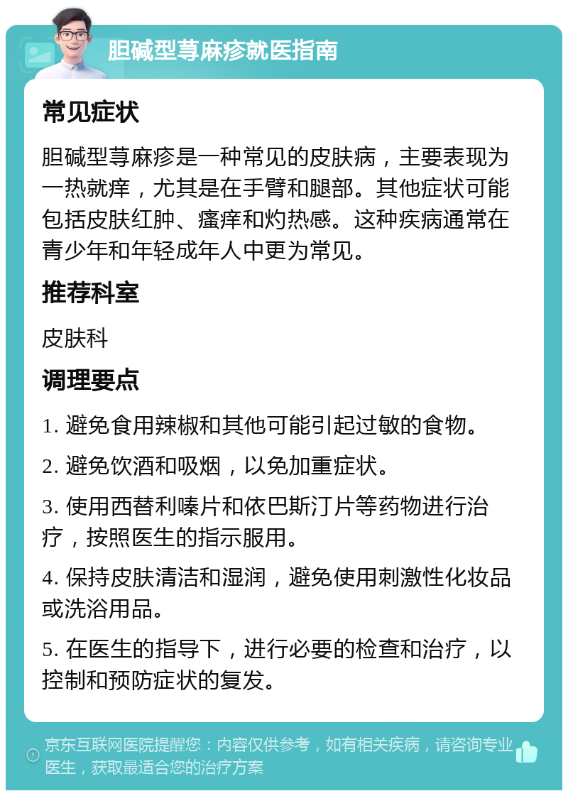 胆碱型荨麻疹就医指南 常见症状 胆碱型荨麻疹是一种常见的皮肤病，主要表现为一热就痒，尤其是在手臂和腿部。其他症状可能包括皮肤红肿、瘙痒和灼热感。这种疾病通常在青少年和年轻成年人中更为常见。 推荐科室 皮肤科 调理要点 1. 避免食用辣椒和其他可能引起过敏的食物。 2. 避免饮酒和吸烟，以免加重症状。 3. 使用西替利嗪片和依巴斯汀片等药物进行治疗，按照医生的指示服用。 4. 保持皮肤清洁和湿润，避免使用刺激性化妆品或洗浴用品。 5. 在医生的指导下，进行必要的检查和治疗，以控制和预防症状的复发。