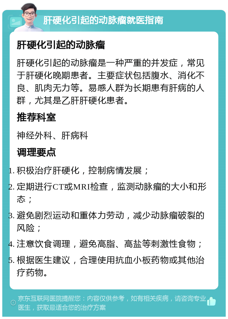 肝硬化引起的动脉瘤就医指南 肝硬化引起的动脉瘤 肝硬化引起的动脉瘤是一种严重的并发症，常见于肝硬化晚期患者。主要症状包括腹水、消化不良、肌肉无力等。易感人群为长期患有肝病的人群，尤其是乙肝肝硬化患者。 推荐科室 神经外科、肝病科 调理要点 积极治疗肝硬化，控制病情发展； 定期进行CT或MRI检查，监测动脉瘤的大小和形态； 避免剧烈运动和重体力劳动，减少动脉瘤破裂的风险； 注意饮食调理，避免高脂、高盐等刺激性食物； 根据医生建议，合理使用抗血小板药物或其他治疗药物。