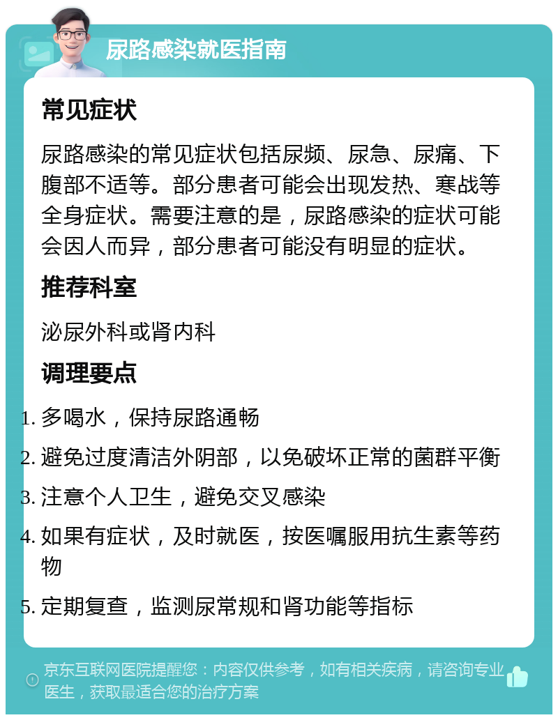 尿路感染就医指南 常见症状 尿路感染的常见症状包括尿频、尿急、尿痛、下腹部不适等。部分患者可能会出现发热、寒战等全身症状。需要注意的是，尿路感染的症状可能会因人而异，部分患者可能没有明显的症状。 推荐科室 泌尿外科或肾内科 调理要点 多喝水，保持尿路通畅 避免过度清洁外阴部，以免破坏正常的菌群平衡 注意个人卫生，避免交叉感染 如果有症状，及时就医，按医嘱服用抗生素等药物 定期复查，监测尿常规和肾功能等指标