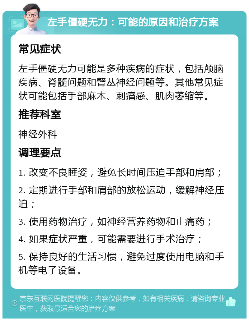 左手僵硬无力：可能的原因和治疗方案 常见症状 左手僵硬无力可能是多种疾病的症状，包括颅脑疾病、脊髓问题和臂丛神经问题等。其他常见症状可能包括手部麻木、刺痛感、肌肉萎缩等。 推荐科室 神经外科 调理要点 1. 改变不良睡姿，避免长时间压迫手部和肩部； 2. 定期进行手部和肩部的放松运动，缓解神经压迫； 3. 使用药物治疗，如神经营养药物和止痛药； 4. 如果症状严重，可能需要进行手术治疗； 5. 保持良好的生活习惯，避免过度使用电脑和手机等电子设备。