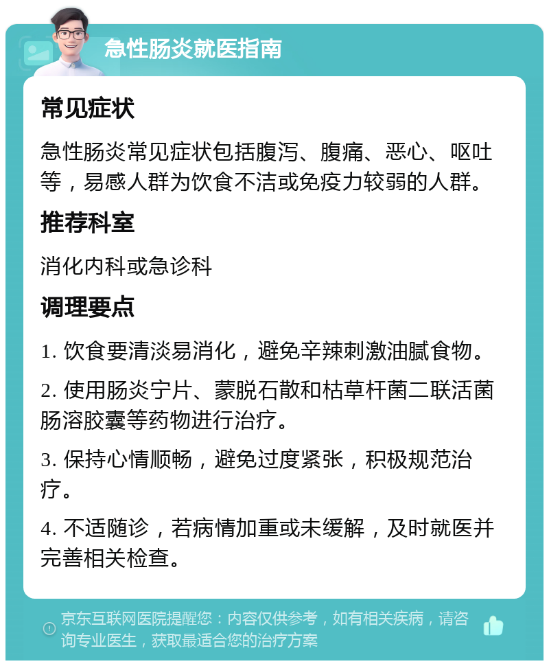 急性肠炎就医指南 常见症状 急性肠炎常见症状包括腹泻、腹痛、恶心、呕吐等，易感人群为饮食不洁或免疫力较弱的人群。 推荐科室 消化内科或急诊科 调理要点 1. 饮食要清淡易消化，避免辛辣刺激油腻食物。 2. 使用肠炎宁片、蒙脱石散和枯草杆菌二联活菌肠溶胶囊等药物进行治疗。 3. 保持心情顺畅，避免过度紧张，积极规范治疗。 4. 不适随诊，若病情加重或未缓解，及时就医并完善相关检查。