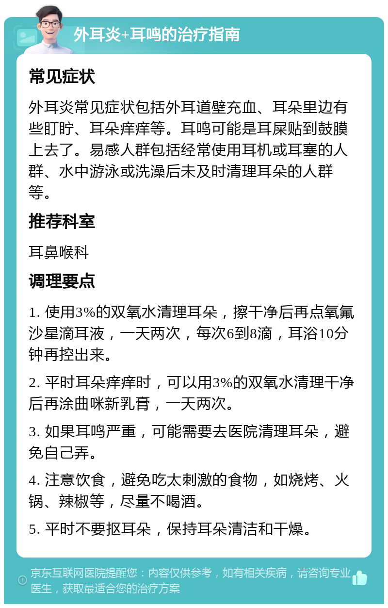 外耳炎+耳鸣的治疗指南 常见症状 外耳炎常见症状包括外耳道壁充血、耳朵里边有些盯眝、耳朵痒痒等。耳鸣可能是耳屎贴到鼓膜上去了。易感人群包括经常使用耳机或耳塞的人群、水中游泳或洗澡后未及时清理耳朵的人群等。 推荐科室 耳鼻喉科 调理要点 1. 使用3%的双氧水清理耳朵，擦干净后再点氧氟沙星滴耳液，一天两次，每次6到8滴，耳浴10分钟再控出来。 2. 平时耳朵痒痒时，可以用3%的双氧水清理干净后再涂曲咪新乳膏，一天两次。 3. 如果耳鸣严重，可能需要去医院清理耳朵，避免自己弄。 4. 注意饮食，避免吃太刺激的食物，如烧烤、火锅、辣椒等，尽量不喝酒。 5. 平时不要抠耳朵，保持耳朵清洁和干燥。