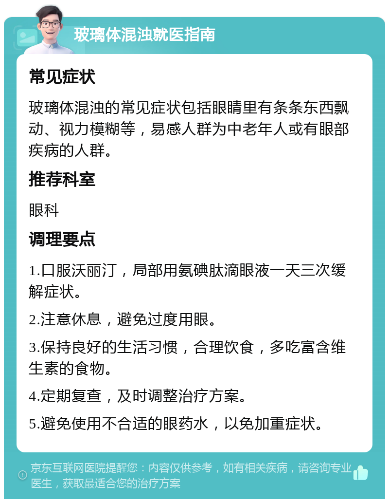 玻璃体混浊就医指南 常见症状 玻璃体混浊的常见症状包括眼睛里有条条东西飘动、视力模糊等，易感人群为中老年人或有眼部疾病的人群。 推荐科室 眼科 调理要点 1.口服沃丽汀，局部用氨碘肽滴眼液一天三次缓解症状。 2.注意休息，避免过度用眼。 3.保持良好的生活习惯，合理饮食，多吃富含维生素的食物。 4.定期复查，及时调整治疗方案。 5.避免使用不合适的眼药水，以免加重症状。