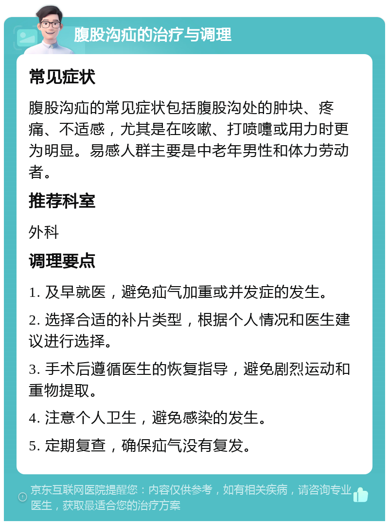 腹股沟疝的治疗与调理 常见症状 腹股沟疝的常见症状包括腹股沟处的肿块、疼痛、不适感，尤其是在咳嗽、打喷嚏或用力时更为明显。易感人群主要是中老年男性和体力劳动者。 推荐科室 外科 调理要点 1. 及早就医，避免疝气加重或并发症的发生。 2. 选择合适的补片类型，根据个人情况和医生建议进行选择。 3. 手术后遵循医生的恢复指导，避免剧烈运动和重物提取。 4. 注意个人卫生，避免感染的发生。 5. 定期复查，确保疝气没有复发。