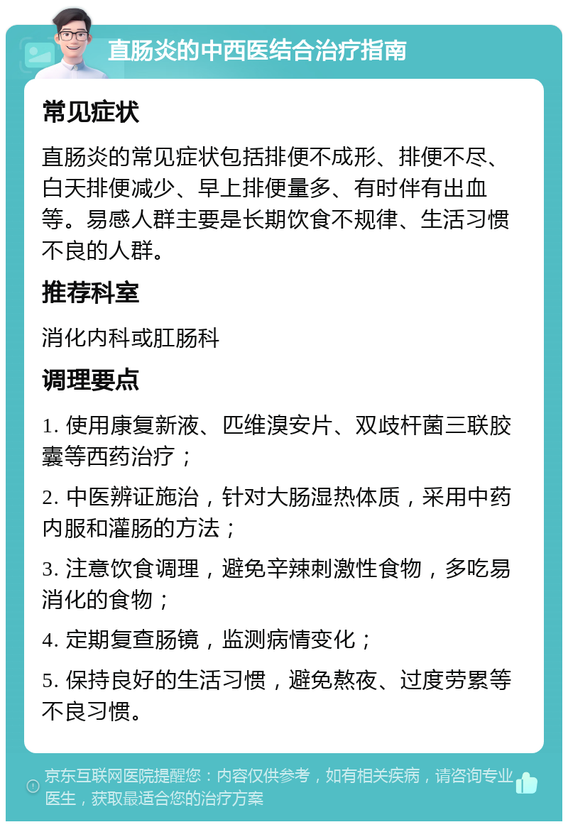 直肠炎的中西医结合治疗指南 常见症状 直肠炎的常见症状包括排便不成形、排便不尽、白天排便减少、早上排便量多、有时伴有出血等。易感人群主要是长期饮食不规律、生活习惯不良的人群。 推荐科室 消化内科或肛肠科 调理要点 1. 使用康复新液、匹维溴安片、双歧杆菌三联胶囊等西药治疗； 2. 中医辨证施治，针对大肠湿热体质，采用中药内服和灌肠的方法； 3. 注意饮食调理，避免辛辣刺激性食物，多吃易消化的食物； 4. 定期复查肠镜，监测病情变化； 5. 保持良好的生活习惯，避免熬夜、过度劳累等不良习惯。