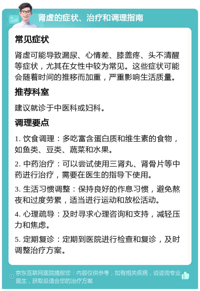 肾虚的症状、治疗和调理指南 常见症状 肾虚可能导致漏尿、心情差、膝盖疼、头不清醒等症状，尤其在女性中较为常见。这些症状可能会随着时间的推移而加重，严重影响生活质量。 推荐科室 建议就诊于中医科或妇科。 调理要点 1. 饮食调理：多吃富含蛋白质和维生素的食物，如鱼类、豆类、蔬菜和水果。 2. 中药治疗：可以尝试使用三肾丸、肾骨片等中药进行治疗，需要在医生的指导下使用。 3. 生活习惯调整：保持良好的作息习惯，避免熬夜和过度劳累，适当进行运动和放松活动。 4. 心理疏导：及时寻求心理咨询和支持，减轻压力和焦虑。 5. 定期复诊：定期到医院进行检查和复诊，及时调整治疗方案。