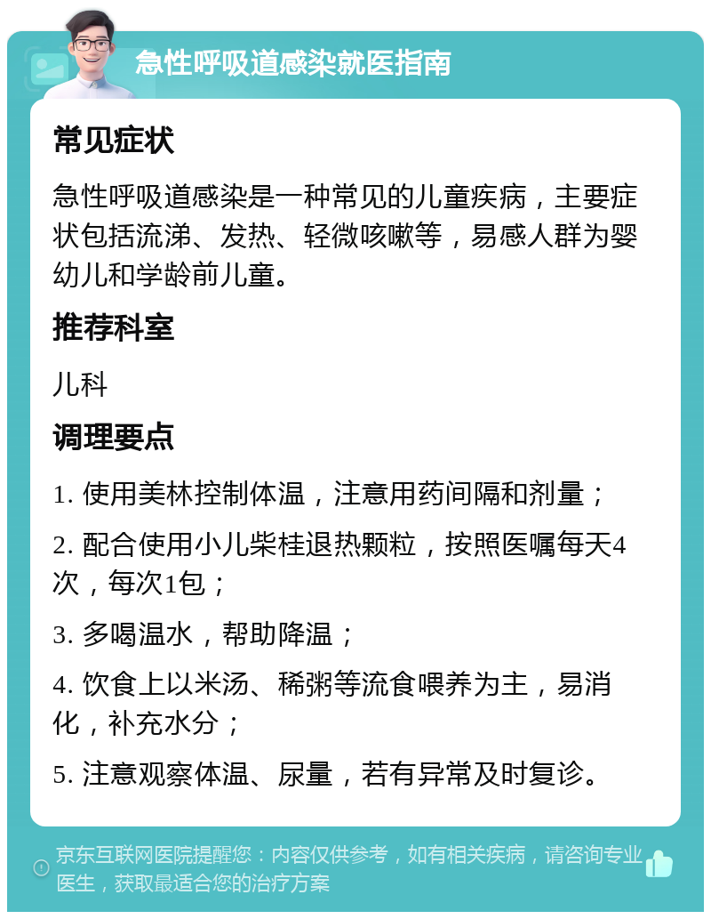 急性呼吸道感染就医指南 常见症状 急性呼吸道感染是一种常见的儿童疾病，主要症状包括流涕、发热、轻微咳嗽等，易感人群为婴幼儿和学龄前儿童。 推荐科室 儿科 调理要点 1. 使用美林控制体温，注意用药间隔和剂量； 2. 配合使用小儿柴桂退热颗粒，按照医嘱每天4次，每次1包； 3. 多喝温水，帮助降温； 4. 饮食上以米汤、稀粥等流食喂养为主，易消化，补充水分； 5. 注意观察体温、尿量，若有异常及时复诊。