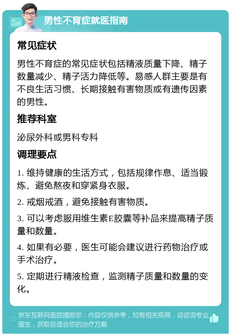 男性不育症就医指南 常见症状 男性不育症的常见症状包括精液质量下降、精子数量减少、精子活力降低等。易感人群主要是有不良生活习惯、长期接触有害物质或有遗传因素的男性。 推荐科室 泌尿外科或男科专科 调理要点 1. 维持健康的生活方式，包括规律作息、适当锻炼、避免熬夜和穿紧身衣服。 2. 戒烟戒酒，避免接触有害物质。 3. 可以考虑服用维生素E胶囊等补品来提高精子质量和数量。 4. 如果有必要，医生可能会建议进行药物治疗或手术治疗。 5. 定期进行精液检查，监测精子质量和数量的变化。