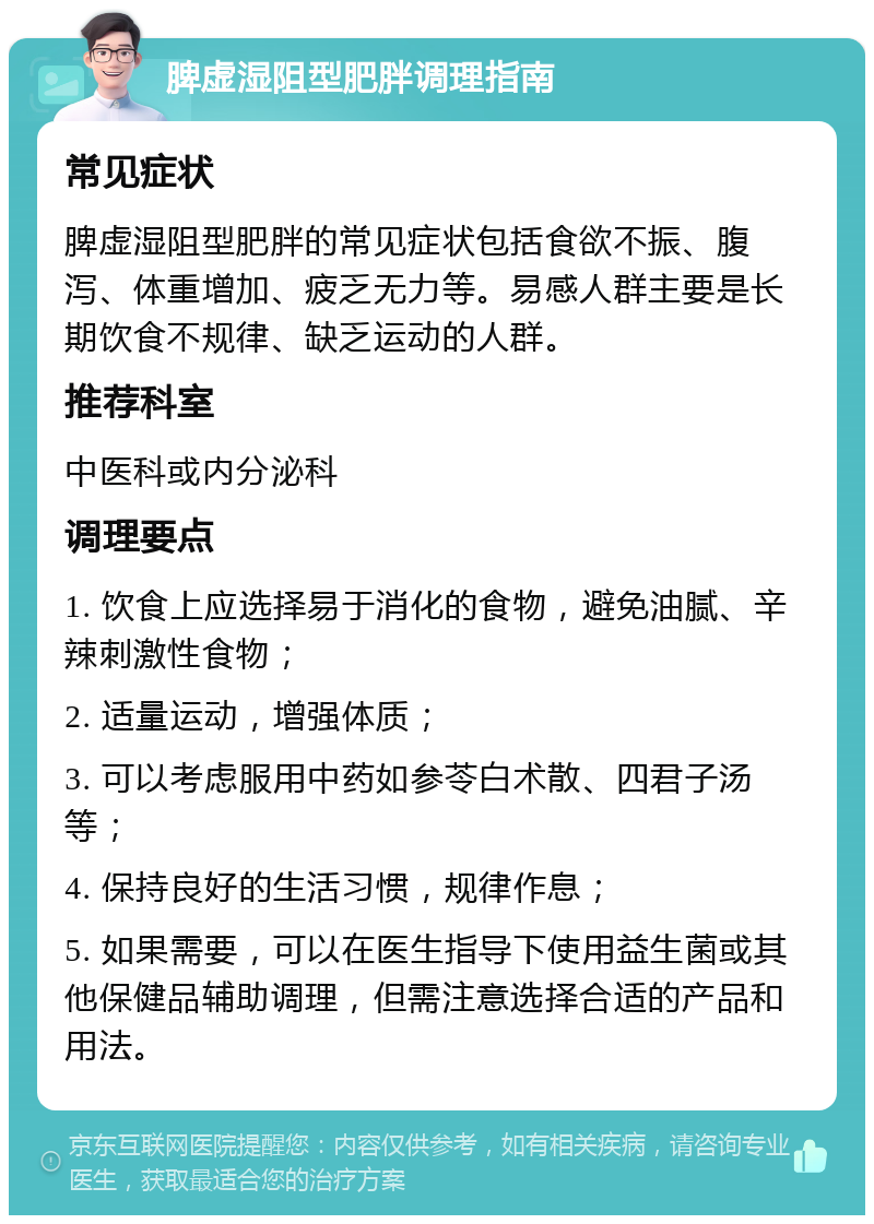 脾虚湿阻型肥胖调理指南 常见症状 脾虚湿阻型肥胖的常见症状包括食欲不振、腹泻、体重增加、疲乏无力等。易感人群主要是长期饮食不规律、缺乏运动的人群。 推荐科室 中医科或内分泌科 调理要点 1. 饮食上应选择易于消化的食物，避免油腻、辛辣刺激性食物； 2. 适量运动，增强体质； 3. 可以考虑服用中药如参苓白术散、四君子汤等； 4. 保持良好的生活习惯，规律作息； 5. 如果需要，可以在医生指导下使用益生菌或其他保健品辅助调理，但需注意选择合适的产品和用法。