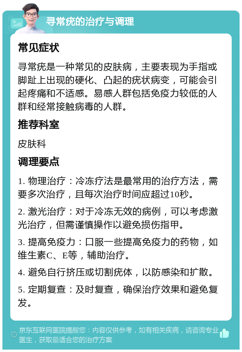 寻常疣的治疗与调理 常见症状 寻常疣是一种常见的皮肤病，主要表现为手指或脚趾上出现的硬化、凸起的疣状病变，可能会引起疼痛和不适感。易感人群包括免疫力较低的人群和经常接触病毒的人群。 推荐科室 皮肤科 调理要点 1. 物理治疗：冷冻疗法是最常用的治疗方法，需要多次治疗，且每次治疗时间应超过10秒。 2. 激光治疗：对于冷冻无效的病例，可以考虑激光治疗，但需谨慎操作以避免损伤指甲。 3. 提高免疫力：口服一些提高免疫力的药物，如维生素C、E等，辅助治疗。 4. 避免自行挤压或切割疣体，以防感染和扩散。 5. 定期复查：及时复查，确保治疗效果和避免复发。