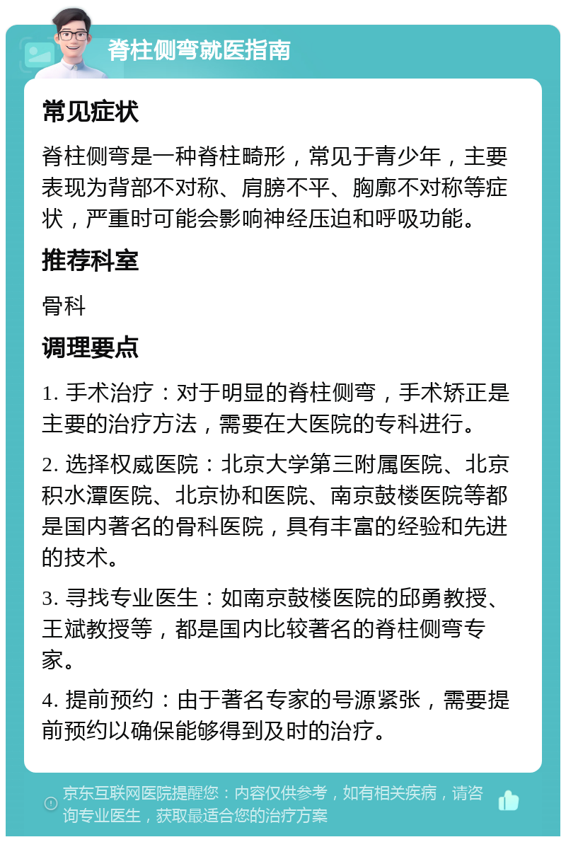 脊柱侧弯就医指南 常见症状 脊柱侧弯是一种脊柱畸形，常见于青少年，主要表现为背部不对称、肩膀不平、胸廓不对称等症状，严重时可能会影响神经压迫和呼吸功能。 推荐科室 骨科 调理要点 1. 手术治疗：对于明显的脊柱侧弯，手术矫正是主要的治疗方法，需要在大医院的专科进行。 2. 选择权威医院：北京大学第三附属医院、北京积水潭医院、北京协和医院、南京鼓楼医院等都是国内著名的骨科医院，具有丰富的经验和先进的技术。 3. 寻找专业医生：如南京鼓楼医院的邱勇教授、王斌教授等，都是国内比较著名的脊柱侧弯专家。 4. 提前预约：由于著名专家的号源紧张，需要提前预约以确保能够得到及时的治疗。