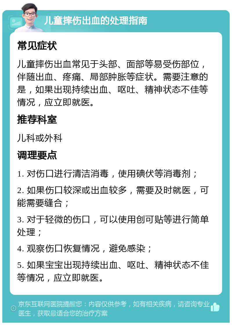 儿童摔伤出血的处理指南 常见症状 儿童摔伤出血常见于头部、面部等易受伤部位，伴随出血、疼痛、局部肿胀等症状。需要注意的是，如果出现持续出血、呕吐、精神状态不佳等情况，应立即就医。 推荐科室 儿科或外科 调理要点 1. 对伤口进行清洁消毒，使用碘伏等消毒剂； 2. 如果伤口较深或出血较多，需要及时就医，可能需要缝合； 3. 对于轻微的伤口，可以使用创可贴等进行简单处理； 4. 观察伤口恢复情况，避免感染； 5. 如果宝宝出现持续出血、呕吐、精神状态不佳等情况，应立即就医。