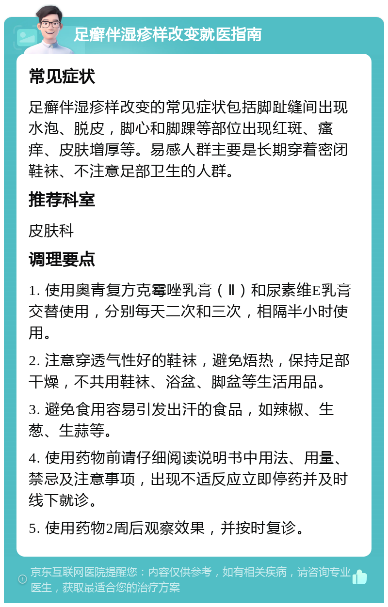 足癣伴湿疹样改变就医指南 常见症状 足癣伴湿疹样改变的常见症状包括脚趾缝间出现水泡、脱皮，脚心和脚踝等部位出现红斑、瘙痒、皮肤增厚等。易感人群主要是长期穿着密闭鞋袜、不注意足部卫生的人群。 推荐科室 皮肤科 调理要点 1. 使用奥青复方克霉唑乳膏（Ⅱ）和尿素维E乳膏交替使用，分别每天二次和三次，相隔半小时使用。 2. 注意穿透气性好的鞋袜，避免焐热，保持足部干燥，不共用鞋袜、浴盆、脚盆等生活用品。 3. 避免食用容易引发出汗的食品，如辣椒、生葱、生蒜等。 4. 使用药物前请仔细阅读说明书中用法、用量、禁忌及注意事项，出现不适反应立即停药并及时线下就诊。 5. 使用药物2周后观察效果，并按时复诊。