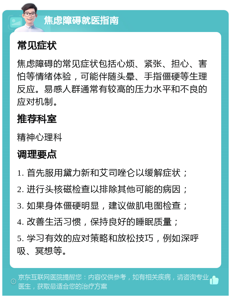 焦虑障碍就医指南 常见症状 焦虑障碍的常见症状包括心烦、紧张、担心、害怕等情绪体验，可能伴随头晕、手指僵硬等生理反应。易感人群通常有较高的压力水平和不良的应对机制。 推荐科室 精神心理科 调理要点 1. 首先服用黛力新和艾司唑仑以缓解症状； 2. 进行头核磁检查以排除其他可能的病因； 3. 如果身体僵硬明显，建议做肌电图检查； 4. 改善生活习惯，保持良好的睡眠质量； 5. 学习有效的应对策略和放松技巧，例如深呼吸、冥想等。