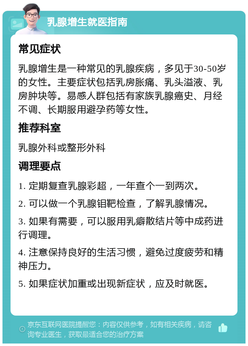 乳腺增生就医指南 常见症状 乳腺增生是一种常见的乳腺疾病，多见于30-50岁的女性。主要症状包括乳房胀痛、乳头溢液、乳房肿块等。易感人群包括有家族乳腺癌史、月经不调、长期服用避孕药等女性。 推荐科室 乳腺外科或整形外科 调理要点 1. 定期复查乳腺彩超，一年查个一到两次。 2. 可以做一个乳腺钼靶检查，了解乳腺情况。 3. 如果有需要，可以服用乳癖散结片等中成药进行调理。 4. 注意保持良好的生活习惯，避免过度疲劳和精神压力。 5. 如果症状加重或出现新症状，应及时就医。