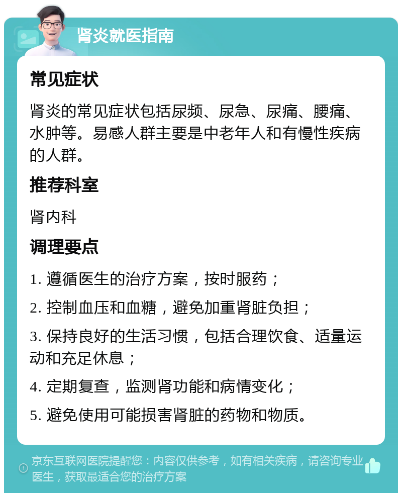 肾炎就医指南 常见症状 肾炎的常见症状包括尿频、尿急、尿痛、腰痛、水肿等。易感人群主要是中老年人和有慢性疾病的人群。 推荐科室 肾内科 调理要点 1. 遵循医生的治疗方案，按时服药； 2. 控制血压和血糖，避免加重肾脏负担； 3. 保持良好的生活习惯，包括合理饮食、适量运动和充足休息； 4. 定期复查，监测肾功能和病情变化； 5. 避免使用可能损害肾脏的药物和物质。