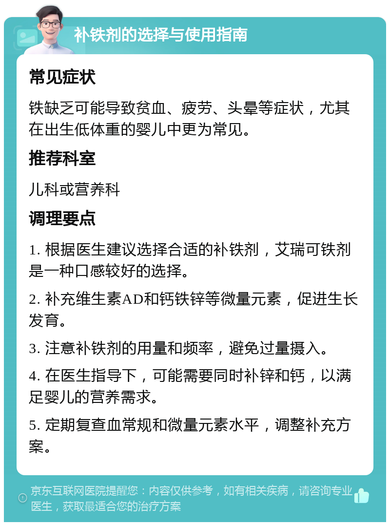 补铁剂的选择与使用指南 常见症状 铁缺乏可能导致贫血、疲劳、头晕等症状，尤其在出生低体重的婴儿中更为常见。 推荐科室 儿科或营养科 调理要点 1. 根据医生建议选择合适的补铁剂，艾瑞可铁剂是一种口感较好的选择。 2. 补充维生素AD和钙铁锌等微量元素，促进生长发育。 3. 注意补铁剂的用量和频率，避免过量摄入。 4. 在医生指导下，可能需要同时补锌和钙，以满足婴儿的营养需求。 5. 定期复查血常规和微量元素水平，调整补充方案。