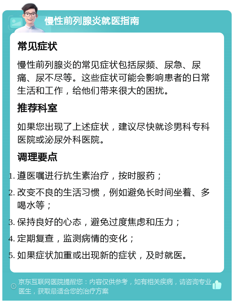 慢性前列腺炎就医指南 常见症状 慢性前列腺炎的常见症状包括尿频、尿急、尿痛、尿不尽等。这些症状可能会影响患者的日常生活和工作，给他们带来很大的困扰。 推荐科室 如果您出现了上述症状，建议尽快就诊男科专科医院或泌尿外科医院。 调理要点 遵医嘱进行抗生素治疗，按时服药； 改变不良的生活习惯，例如避免长时间坐着、多喝水等； 保持良好的心态，避免过度焦虑和压力； 定期复查，监测病情的变化； 如果症状加重或出现新的症状，及时就医。