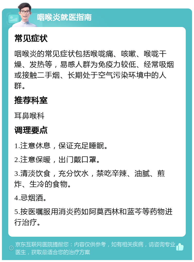 咽喉炎就医指南 常见症状 咽喉炎的常见症状包括喉咙痛、咳嗽、喉咙干燥、发热等，易感人群为免疫力较低、经常吸烟或接触二手烟、长期处于空气污染环境中的人群。 推荐科室 耳鼻喉科 调理要点 1.注意休息，保证充足睡眠。 2.注意保暖，出门戴口罩。 3.清淡饮食，充分饮水，禁吃辛辣、油腻、煎炸、生冷的食物。 4.忌烟酒。 5.按医嘱服用消炎药如阿莫西林和蓝芩等药物进行治疗。