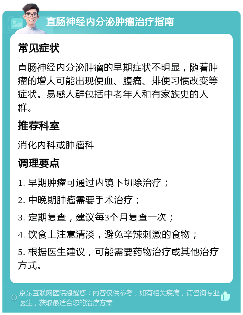 直肠神经内分泌肿瘤治疗指南 常见症状 直肠神经内分泌肿瘤的早期症状不明显，随着肿瘤的增大可能出现便血、腹痛、排便习惯改变等症状。易感人群包括中老年人和有家族史的人群。 推荐科室 消化内科或肿瘤科 调理要点 1. 早期肿瘤可通过内镜下切除治疗； 2. 中晚期肿瘤需要手术治疗； 3. 定期复查，建议每3个月复查一次； 4. 饮食上注意清淡，避免辛辣刺激的食物； 5. 根据医生建议，可能需要药物治疗或其他治疗方式。