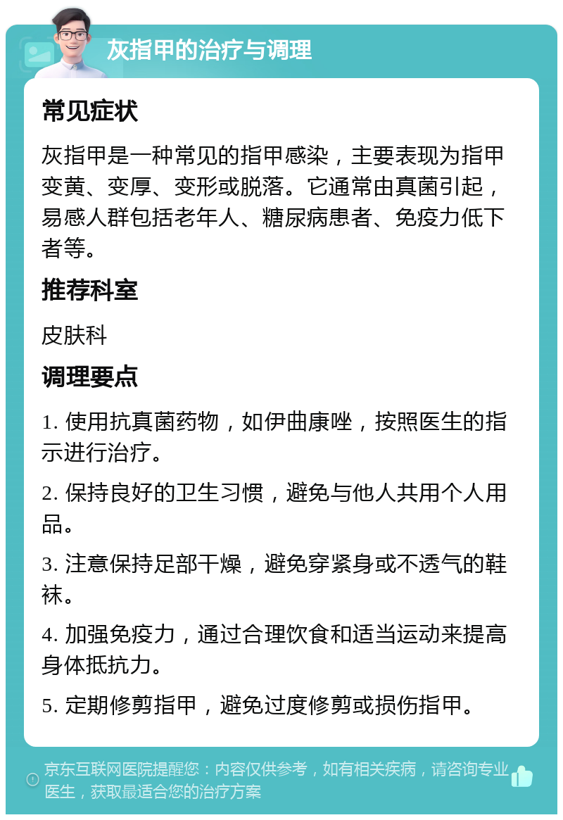 灰指甲的治疗与调理 常见症状 灰指甲是一种常见的指甲感染，主要表现为指甲变黄、变厚、变形或脱落。它通常由真菌引起，易感人群包括老年人、糖尿病患者、免疫力低下者等。 推荐科室 皮肤科 调理要点 1. 使用抗真菌药物，如伊曲康唑，按照医生的指示进行治疗。 2. 保持良好的卫生习惯，避免与他人共用个人用品。 3. 注意保持足部干燥，避免穿紧身或不透气的鞋袜。 4. 加强免疫力，通过合理饮食和适当运动来提高身体抵抗力。 5. 定期修剪指甲，避免过度修剪或损伤指甲。