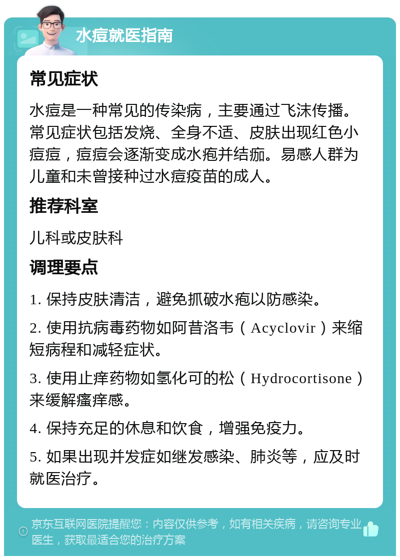 水痘就医指南 常见症状 水痘是一种常见的传染病，主要通过飞沫传播。常见症状包括发烧、全身不适、皮肤出现红色小痘痘，痘痘会逐渐变成水疱并结痂。易感人群为儿童和未曾接种过水痘疫苗的成人。 推荐科室 儿科或皮肤科 调理要点 1. 保持皮肤清洁，避免抓破水疱以防感染。 2. 使用抗病毒药物如阿昔洛韦（Acyclovir）来缩短病程和减轻症状。 3. 使用止痒药物如氢化可的松（Hydrocortisone）来缓解瘙痒感。 4. 保持充足的休息和饮食，增强免疫力。 5. 如果出现并发症如继发感染、肺炎等，应及时就医治疗。