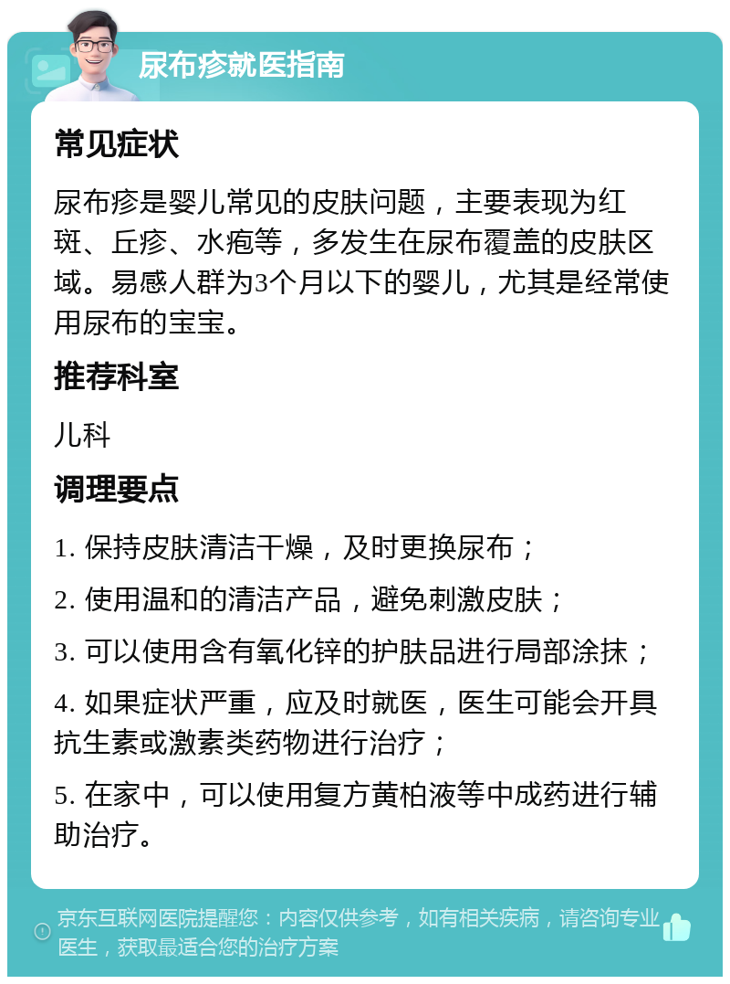 尿布疹就医指南 常见症状 尿布疹是婴儿常见的皮肤问题，主要表现为红斑、丘疹、水疱等，多发生在尿布覆盖的皮肤区域。易感人群为3个月以下的婴儿，尤其是经常使用尿布的宝宝。 推荐科室 儿科 调理要点 1. 保持皮肤清洁干燥，及时更换尿布； 2. 使用温和的清洁产品，避免刺激皮肤； 3. 可以使用含有氧化锌的护肤品进行局部涂抹； 4. 如果症状严重，应及时就医，医生可能会开具抗生素或激素类药物进行治疗； 5. 在家中，可以使用复方黄柏液等中成药进行辅助治疗。