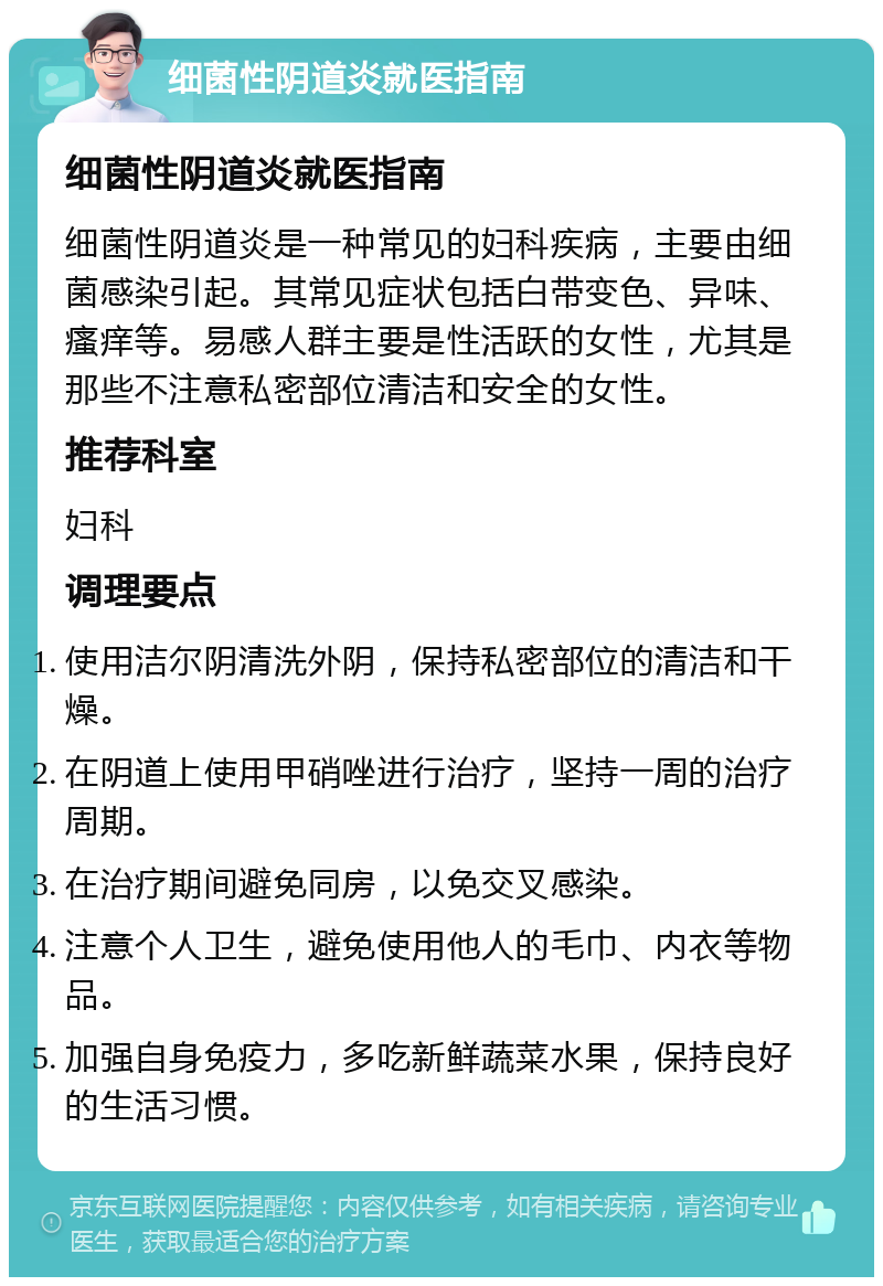 细菌性阴道炎就医指南 细菌性阴道炎就医指南 细菌性阴道炎是一种常见的妇科疾病，主要由细菌感染引起。其常见症状包括白带变色、异味、瘙痒等。易感人群主要是性活跃的女性，尤其是那些不注意私密部位清洁和安全的女性。 推荐科室 妇科 调理要点 使用洁尔阴清洗外阴，保持私密部位的清洁和干燥。 在阴道上使用甲硝唑进行治疗，坚持一周的治疗周期。 在治疗期间避免同房，以免交叉感染。 注意个人卫生，避免使用他人的毛巾、内衣等物品。 加强自身免疫力，多吃新鲜蔬菜水果，保持良好的生活习惯。