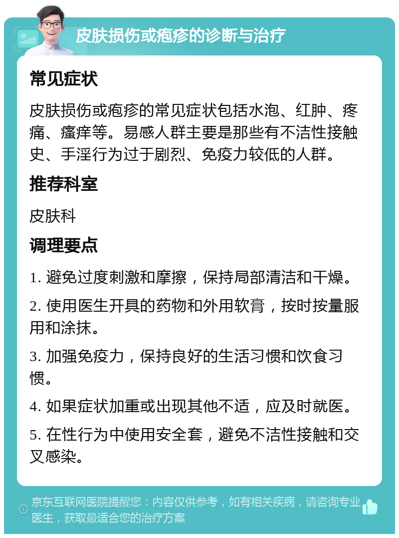 皮肤损伤或疱疹的诊断与治疗 常见症状 皮肤损伤或疱疹的常见症状包括水泡、红肿、疼痛、瘙痒等。易感人群主要是那些有不洁性接触史、手淫行为过于剧烈、免疫力较低的人群。 推荐科室 皮肤科 调理要点 1. 避免过度刺激和摩擦，保持局部清洁和干燥。 2. 使用医生开具的药物和外用软膏，按时按量服用和涂抹。 3. 加强免疫力，保持良好的生活习惯和饮食习惯。 4. 如果症状加重或出现其他不适，应及时就医。 5. 在性行为中使用安全套，避免不洁性接触和交叉感染。