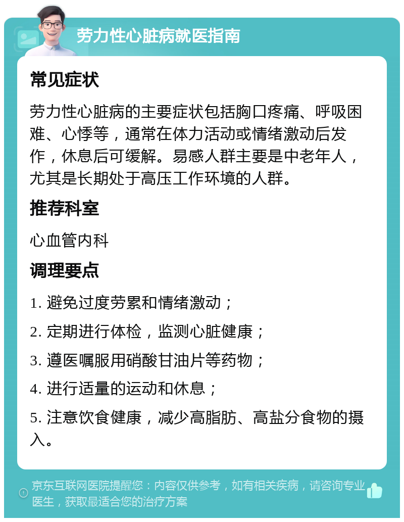 劳力性心脏病就医指南 常见症状 劳力性心脏病的主要症状包括胸口疼痛、呼吸困难、心悸等，通常在体力活动或情绪激动后发作，休息后可缓解。易感人群主要是中老年人，尤其是长期处于高压工作环境的人群。 推荐科室 心血管内科 调理要点 1. 避免过度劳累和情绪激动； 2. 定期进行体检，监测心脏健康； 3. 遵医嘱服用硝酸甘油片等药物； 4. 进行适量的运动和休息； 5. 注意饮食健康，减少高脂肪、高盐分食物的摄入。