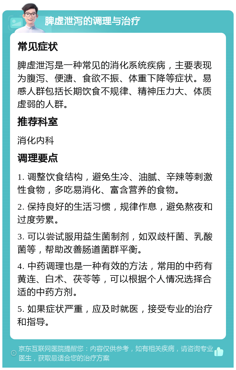 脾虚泄泻的调理与治疗 常见症状 脾虚泄泻是一种常见的消化系统疾病，主要表现为腹泻、便溏、食欲不振、体重下降等症状。易感人群包括长期饮食不规律、精神压力大、体质虚弱的人群。 推荐科室 消化内科 调理要点 1. 调整饮食结构，避免生冷、油腻、辛辣等刺激性食物，多吃易消化、富含营养的食物。 2. 保持良好的生活习惯，规律作息，避免熬夜和过度劳累。 3. 可以尝试服用益生菌制剂，如双歧杆菌、乳酸菌等，帮助改善肠道菌群平衡。 4. 中药调理也是一种有效的方法，常用的中药有黄连、白术、茯苓等，可以根据个人情况选择合适的中药方剂。 5. 如果症状严重，应及时就医，接受专业的治疗和指导。