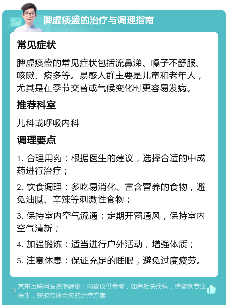 脾虚痰盛的治疗与调理指南 常见症状 脾虚痰盛的常见症状包括流鼻涕、嗓子不舒服、咳嗽、痰多等。易感人群主要是儿童和老年人，尤其是在季节交替或气候变化时更容易发病。 推荐科室 儿科或呼吸内科 调理要点 1. 合理用药：根据医生的建议，选择合适的中成药进行治疗； 2. 饮食调理：多吃易消化、富含营养的食物，避免油腻、辛辣等刺激性食物； 3. 保持室内空气流通：定期开窗通风，保持室内空气清新； 4. 加强锻炼：适当进行户外活动，增强体质； 5. 注意休息：保证充足的睡眠，避免过度疲劳。