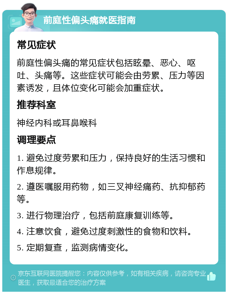 前庭性偏头痛就医指南 常见症状 前庭性偏头痛的常见症状包括眩晕、恶心、呕吐、头痛等。这些症状可能会由劳累、压力等因素诱发，且体位变化可能会加重症状。 推荐科室 神经内科或耳鼻喉科 调理要点 1. 避免过度劳累和压力，保持良好的生活习惯和作息规律。 2. 遵医嘱服用药物，如三叉神经痛药、抗抑郁药等。 3. 进行物理治疗，包括前庭康复训练等。 4. 注意饮食，避免过度刺激性的食物和饮料。 5. 定期复查，监测病情变化。