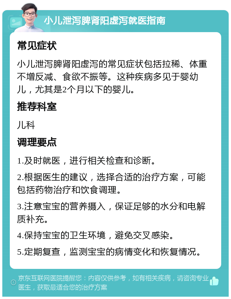 小儿泄泻脾肾阳虚泻就医指南 常见症状 小儿泄泻脾肾阳虚泻的常见症状包括拉稀、体重不增反减、食欲不振等。这种疾病多见于婴幼儿，尤其是2个月以下的婴儿。 推荐科室 儿科 调理要点 1.及时就医，进行相关检查和诊断。 2.根据医生的建议，选择合适的治疗方案，可能包括药物治疗和饮食调理。 3.注意宝宝的营养摄入，保证足够的水分和电解质补充。 4.保持宝宝的卫生环境，避免交叉感染。 5.定期复查，监测宝宝的病情变化和恢复情况。