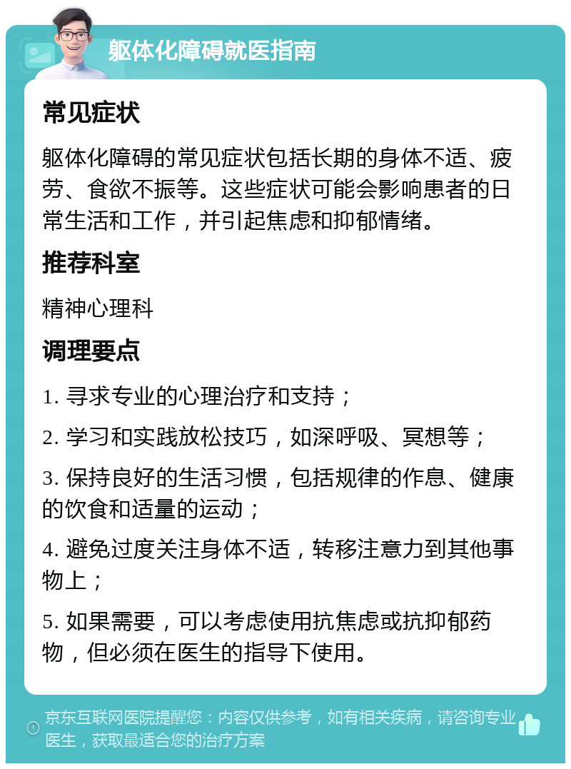 躯体化障碍就医指南 常见症状 躯体化障碍的常见症状包括长期的身体不适、疲劳、食欲不振等。这些症状可能会影响患者的日常生活和工作，并引起焦虑和抑郁情绪。 推荐科室 精神心理科 调理要点 1. 寻求专业的心理治疗和支持； 2. 学习和实践放松技巧，如深呼吸、冥想等； 3. 保持良好的生活习惯，包括规律的作息、健康的饮食和适量的运动； 4. 避免过度关注身体不适，转移注意力到其他事物上； 5. 如果需要，可以考虑使用抗焦虑或抗抑郁药物，但必须在医生的指导下使用。