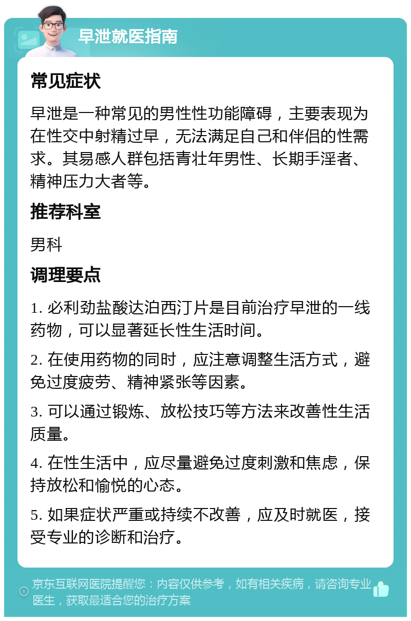 早泄就医指南 常见症状 早泄是一种常见的男性性功能障碍，主要表现为在性交中射精过早，无法满足自己和伴侣的性需求。其易感人群包括青壮年男性、长期手淫者、精神压力大者等。 推荐科室 男科 调理要点 1. 必利劲盐酸达泊西汀片是目前治疗早泄的一线药物，可以显著延长性生活时间。 2. 在使用药物的同时，应注意调整生活方式，避免过度疲劳、精神紧张等因素。 3. 可以通过锻炼、放松技巧等方法来改善性生活质量。 4. 在性生活中，应尽量避免过度刺激和焦虑，保持放松和愉悦的心态。 5. 如果症状严重或持续不改善，应及时就医，接受专业的诊断和治疗。