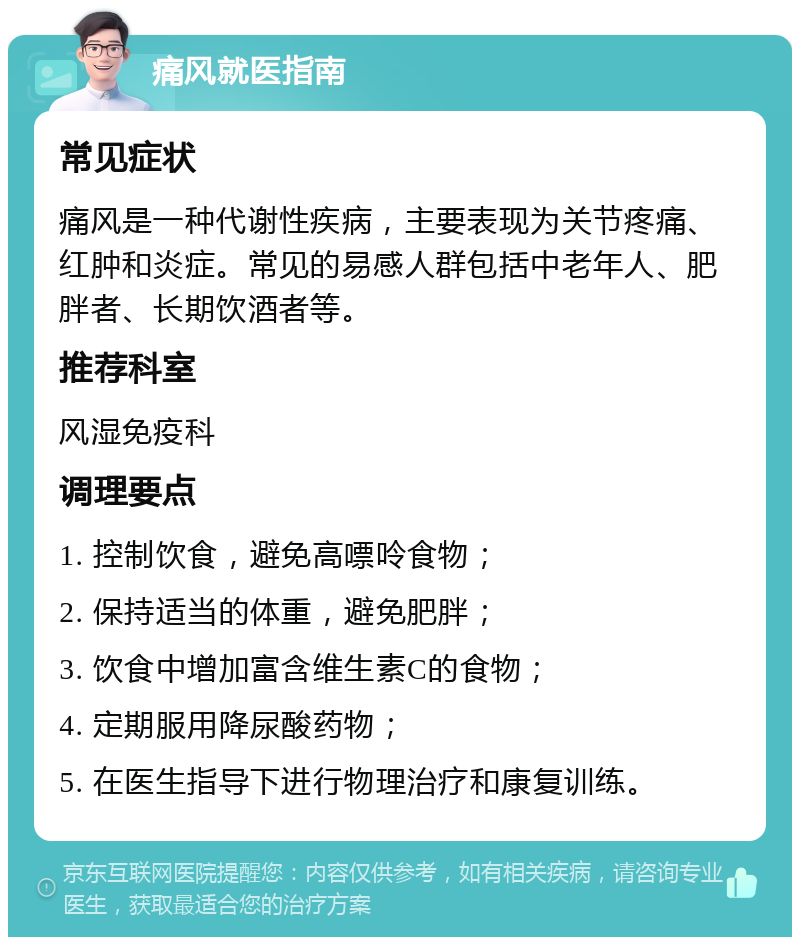 痛风就医指南 常见症状 痛风是一种代谢性疾病，主要表现为关节疼痛、红肿和炎症。常见的易感人群包括中老年人、肥胖者、长期饮酒者等。 推荐科室 风湿免疫科 调理要点 1. 控制饮食，避免高嘌呤食物； 2. 保持适当的体重，避免肥胖； 3. 饮食中增加富含维生素C的食物； 4. 定期服用降尿酸药物； 5. 在医生指导下进行物理治疗和康复训练。