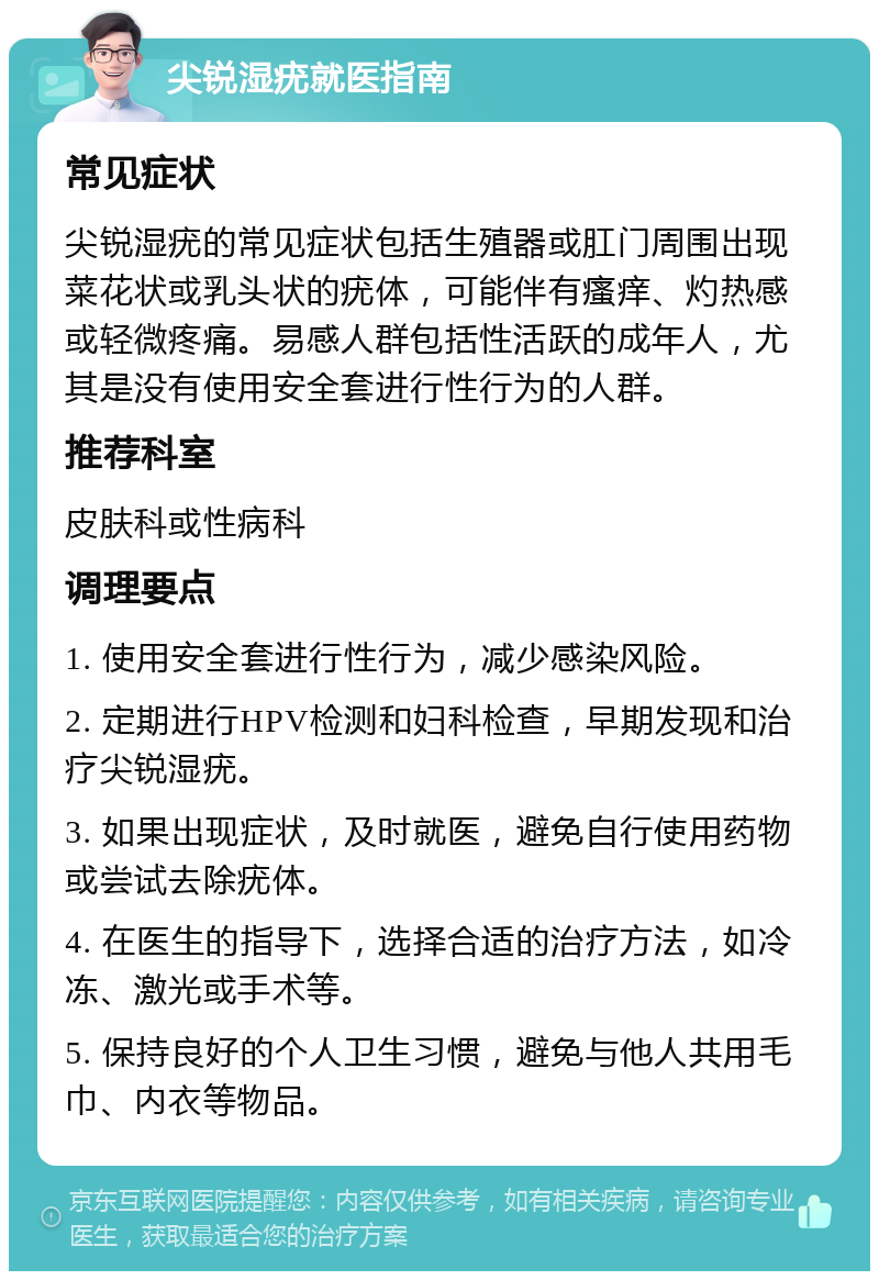 尖锐湿疣就医指南 常见症状 尖锐湿疣的常见症状包括生殖器或肛门周围出现菜花状或乳头状的疣体，可能伴有瘙痒、灼热感或轻微疼痛。易感人群包括性活跃的成年人，尤其是没有使用安全套进行性行为的人群。 推荐科室 皮肤科或性病科 调理要点 1. 使用安全套进行性行为，减少感染风险。 2. 定期进行HPV检测和妇科检查，早期发现和治疗尖锐湿疣。 3. 如果出现症状，及时就医，避免自行使用药物或尝试去除疣体。 4. 在医生的指导下，选择合适的治疗方法，如冷冻、激光或手术等。 5. 保持良好的个人卫生习惯，避免与他人共用毛巾、内衣等物品。